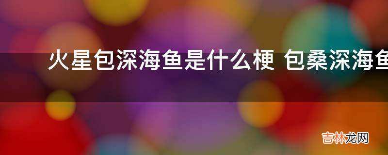 ?火星包深海鱼是什么梗?