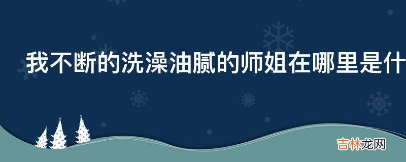 我不断的洗澡油腻的师姐在哪里是什么意思?