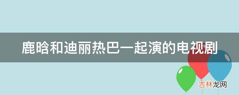 鹿晗和迪丽热巴一起演的电视剧?