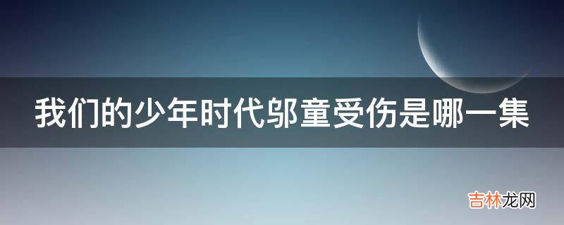 我们的少年时代邬童受伤是哪一集?