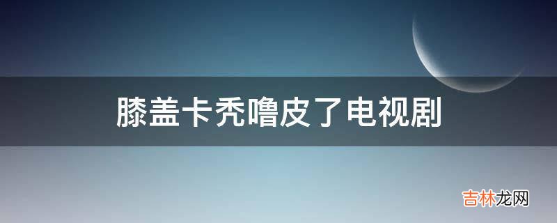 膝盖卡秃噜皮了电视剧?