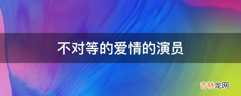 不对等的爱情的演员?