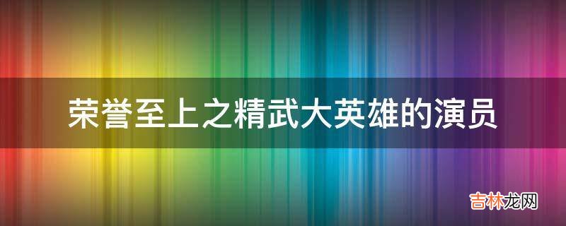 荣誉至上之精武大英雄的演员?