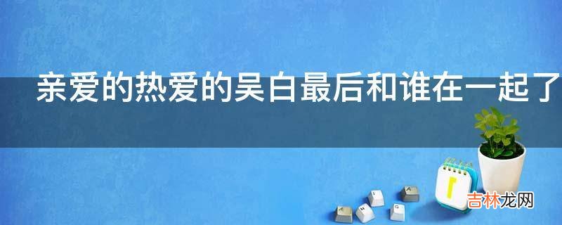 亲爱的热爱的吴白最后和谁在一起了?