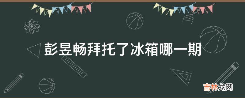 彭昱畅拜托了冰箱哪一期?