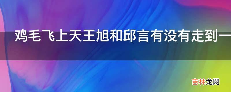 鸡毛飞上天王旭和邱言有没有走到一起?