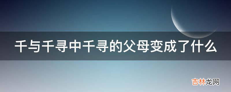 千与千寻中千寻的父母变成了什么?