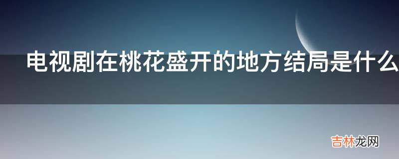 电视剧在桃花盛开的地方结局是什么?