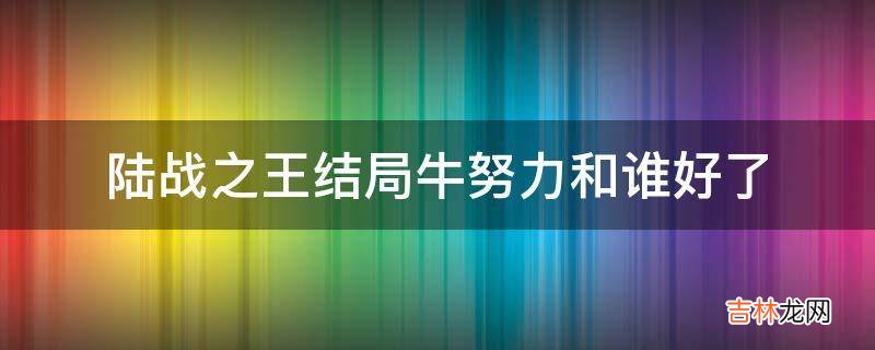 陆战之王结局牛努力和谁好了?