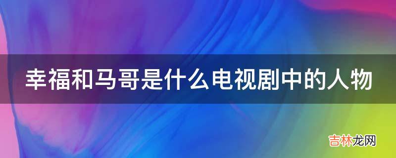 幸福和马哥是什么电视剧中的人物?