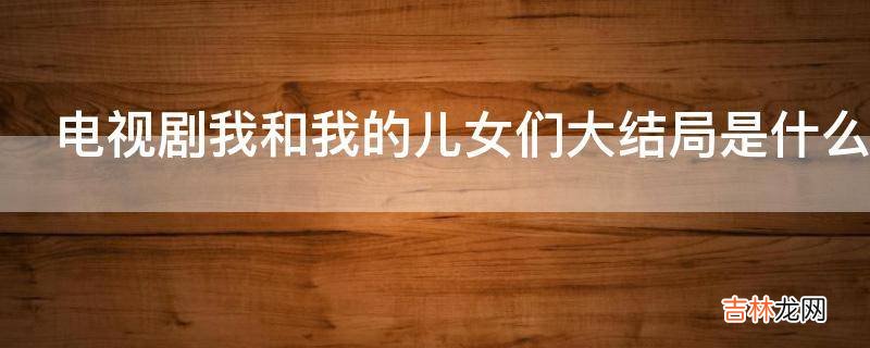 电视剧我和我的儿女们大结局是什么?