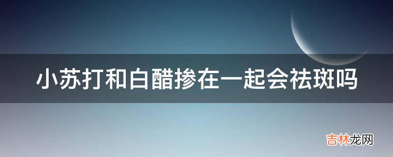 小苏打和白醋掺在一起会祛斑吗?