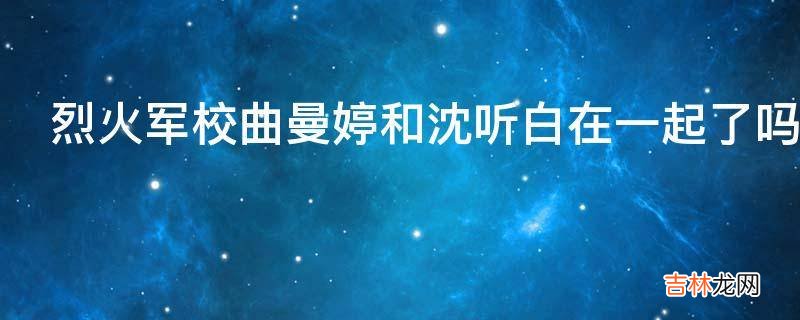 烈火军校曲曼婷和沈听白在一起了吗?