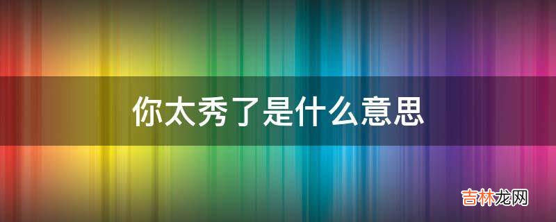 太秀了你太秀了是什么意思?