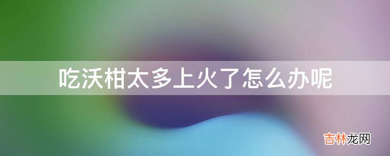 吃沃柑太多上火了怎么办呢?