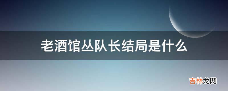 老酒馆丛队长结局是什么?