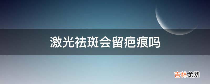 激光祛斑会留疤痕吗?