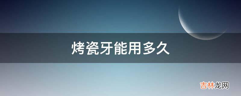 烤瓷牙能用多久?