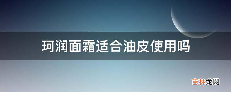珂润面霜适合油皮使用吗?