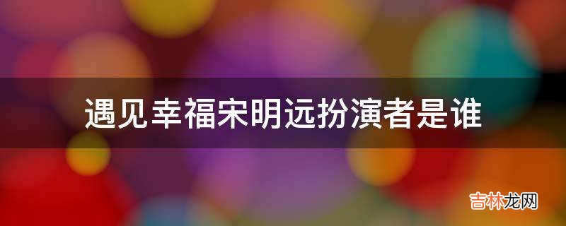 遇见幸福宋明远扮演者是谁?