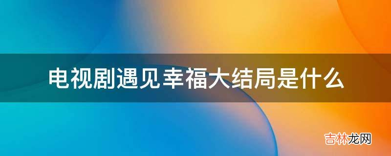 电视剧遇见幸福大结局是什么?