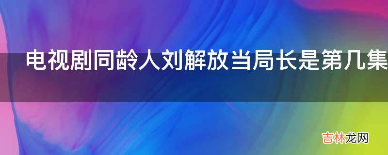 电视剧同龄人刘解放当局长是第几集?