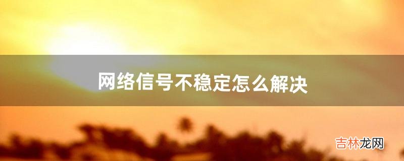 网络信号不稳定怎么解决(网络不稳定了怎么解决)