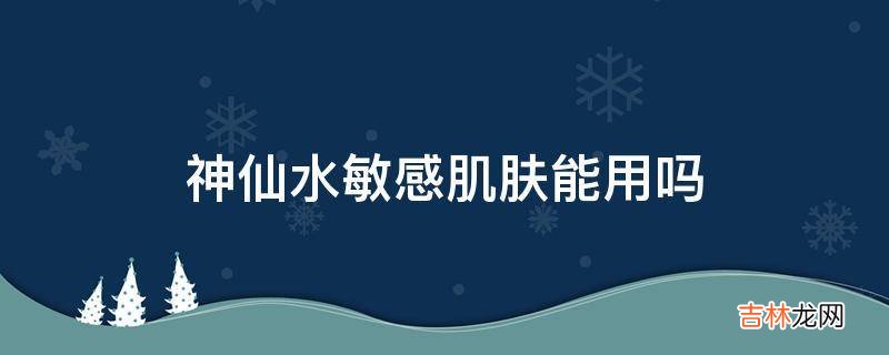 神仙水敏感肌肤能用吗?