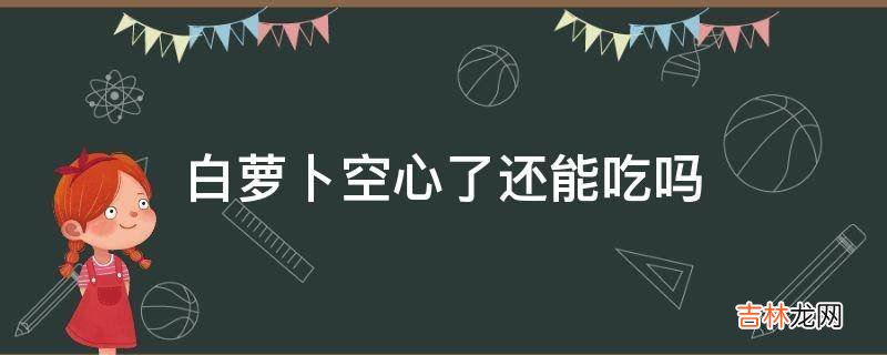 白萝卜空心了还能吃吗?