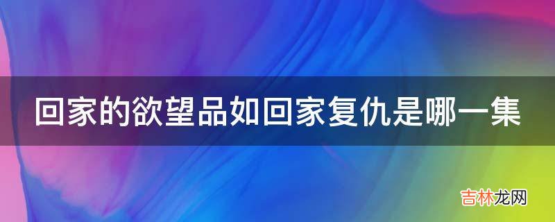 回家的欲望品如回家复仇是哪一集?