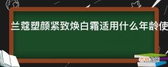 兰蔻塑颜紧致焕白霜适用什么年龄使用?