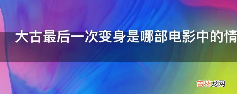 大古最后一次变身是哪部电影中的情节?