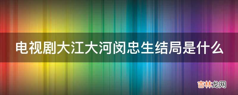 电视剧大江大河闵忠生结局是什么?