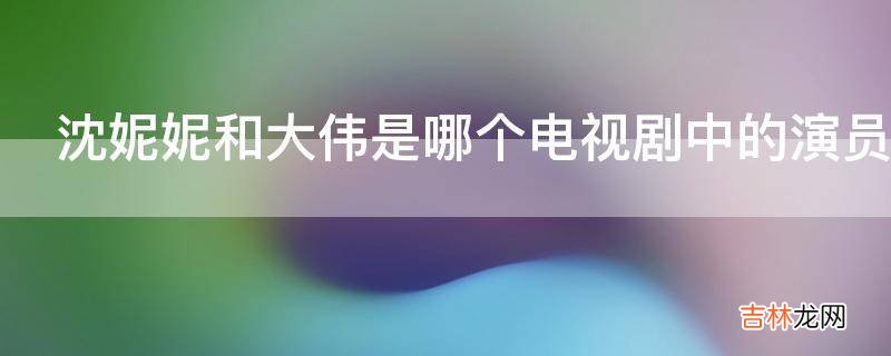沈妮妮和大伟是哪个电视剧中的演员?