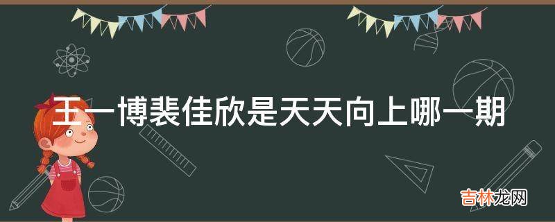 王一博裴佳欣是天天向上哪一期?