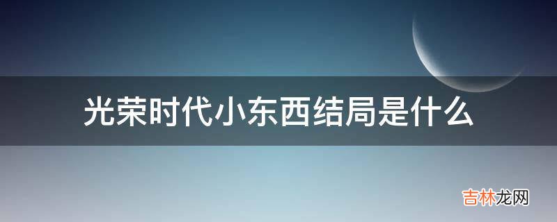 光荣时代小东西结局是什么?