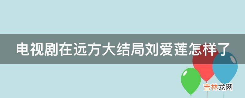 电视剧在远方大结局刘爱莲怎样了?