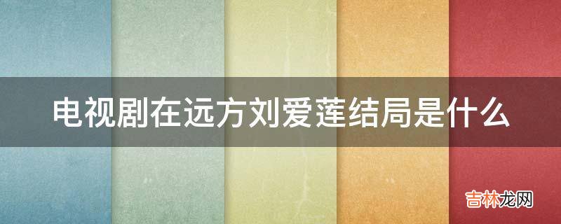 电视剧在远方刘爱莲结局是什么?