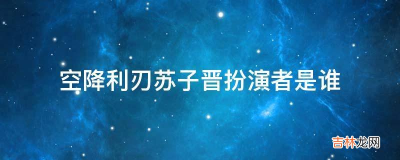空降利刃苏子晋扮演者是谁?