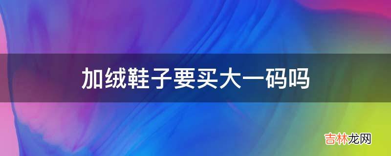 加绒鞋子要买大一码吗?