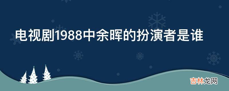 电视剧1988中余晖的扮演者是谁?