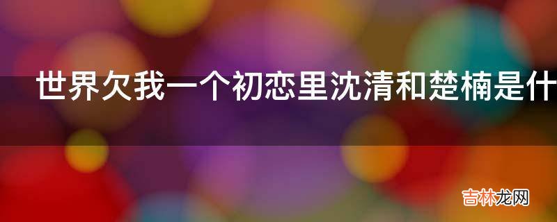 世界欠我一个初恋里沈清和楚楠是什么关系?