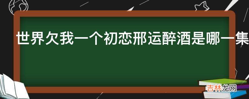 世界欠我一个初恋邢运醉酒是哪一集?