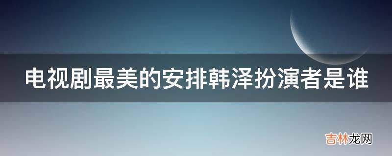 电视剧最美的安排韩泽扮演者是谁?