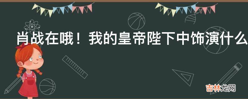 肖战在哦！我的皇帝陛下中饰演什么角色?