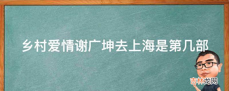 乡村爱情谢广坤去上海是第几部?