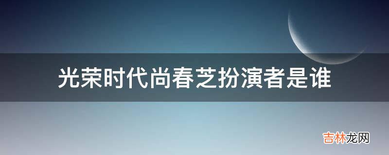光荣时代尚春芝扮演者是谁?