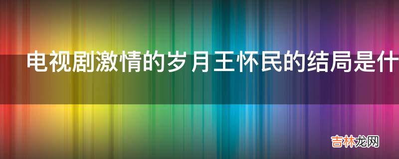 电视剧激情的岁月王怀民的结局是什么?