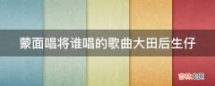 蒙面唱将谁唱的歌曲大田后生仔?