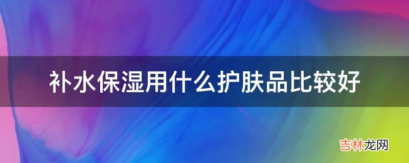 补水保湿用什么护肤品比较好?